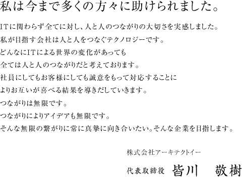 私は今まで多くの方々に助けられました。 ITに関わらず全てに対し、人と人のつながりの大切さを実感しました。
私が目指す会社は人と人をつなぐテクノロジーです。どんなにITによる世界の変化があっても全ては人と人のつながりだと考えております。社員にしてもお客様にしても誠意をもって対応することによりお互いが喜べる結果を導きだしていきます。つながりは無限です。つながりによりアイデアも無限です。そんな無限の繋がりに常に真摯に向き合いたい。そんな企業を目指します。
株式会社アーキテクトイー 代表取締役 皆川　敬樹