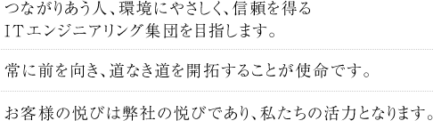 つながりあう人、環境にやさしく、信頼を得るITエンジニアリング集団を目指します。 常に前を向き、道なき道を開拓することが使命です。お客様の悦びは弊社の悦びであり、私たちの活力となります。